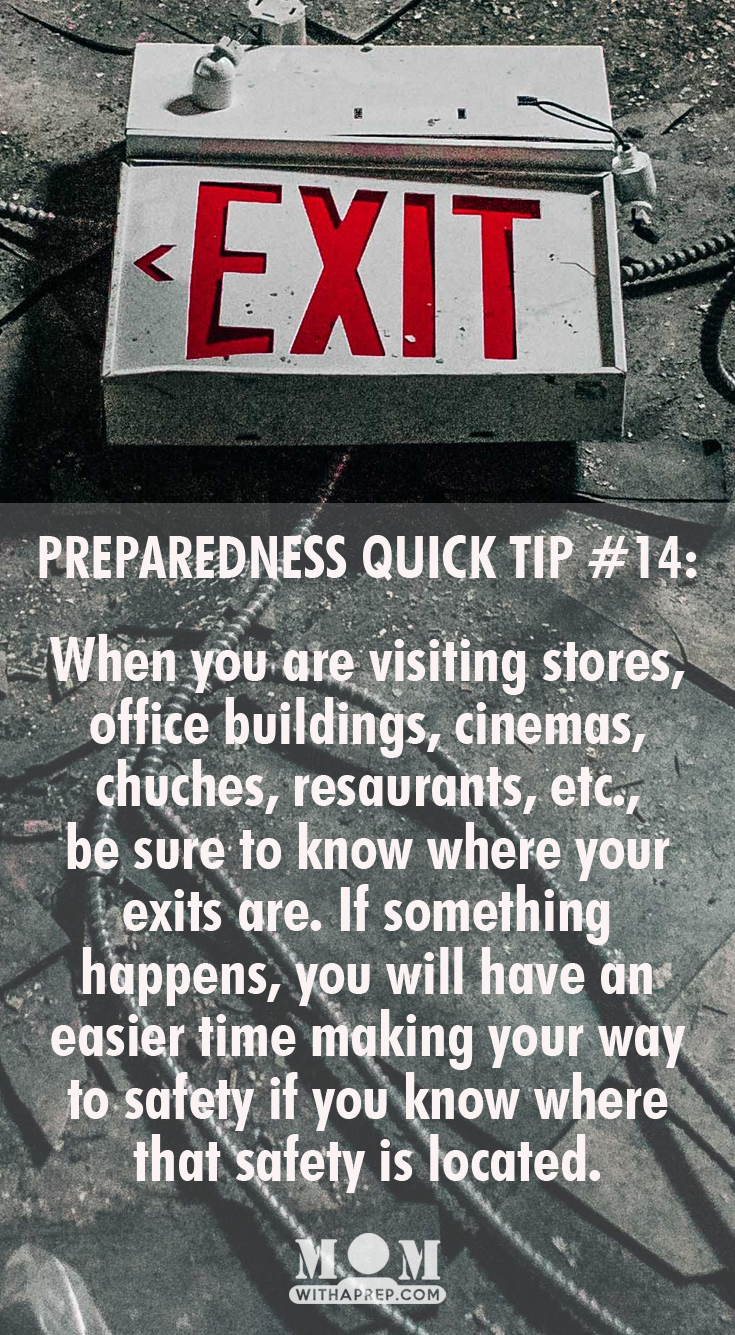 KNOW YOUR EXITS: When you are visiting stores, office buildings, cinemas, chuches, resaurants, etc., be sure to know where your exits are. If something happens, you will have an easier time making your way to safety if you know where that safety is located.