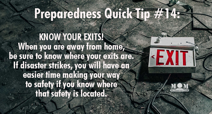 KNOW YOUR EXITS: When you are visiting stores, office buildings, cinemas, chuches, resaurants, etc., be sure to know where your exits are. If something happens, you will have an easier time making your way to safety if you know where that safety is located.
